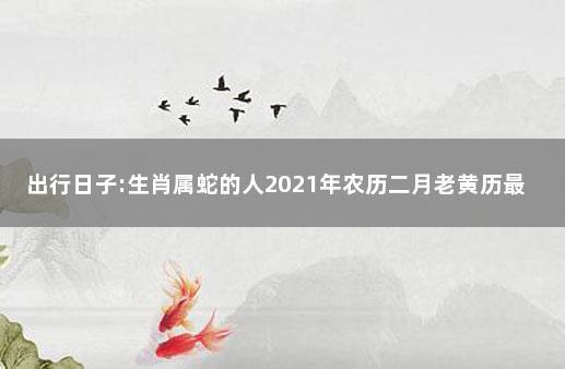 出行日子:生肖属蛇的人2023年农历二月老黄历最佳出行吉日 属蛇人2023