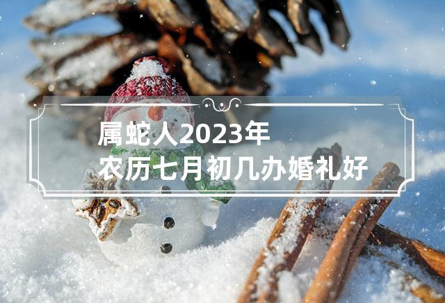 属蛇人2023年农历七月初几办婚礼好 本月结婚吉日查询,以下是关于2023